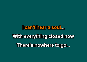 lcan't hear a soul...

With everything closed now

There's nowhere to go...