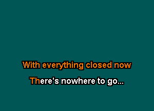With everything closed now

There's nowhere to go...