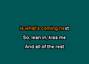 ls what's coming next

80, lean in, kiss me

And all ofthe rest