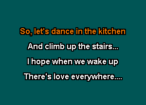 So, let's dance in the kitchen
And climb up the stairs...

I hope when we wake up

There's love everywhere...