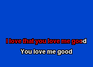 llove that you love me good

You love me good