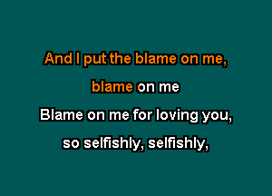 And I put the blame on me,

blame on me

Blame on me for loving you,

so selfishly, selfishly,