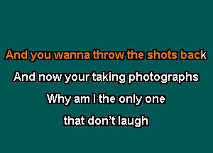 And you wanna throw the shots back

And now your taking photographs

Why am I the only one
that don't laugh