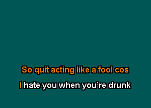 So quit acting like a fool cos

I hate you when yowre drunk
