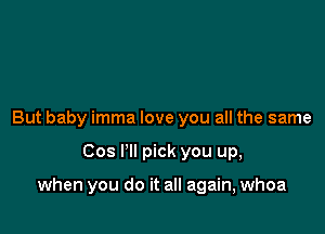 But baby imma love you all the same

Cos I'll pick you up,

when you do it all again, whoa