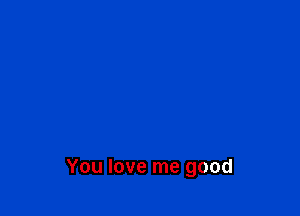 You love me good