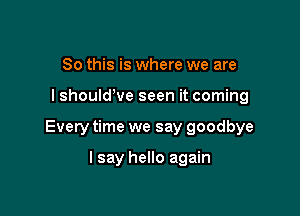 So this is where we are

I shouldWe seen it coming

Every time we say goodbye

I say hello again