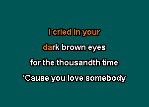 I cried in your
dark brown eyes

for the thousandth time

Cause you love somebody