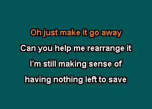 Oh just make it go away
Can you help me rearrange it

Pm still making sense of

having nothing left to save