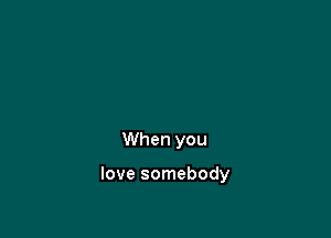 When you

love somebody