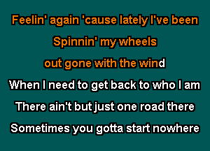 Feelin' again 'cause lately I've been
Spinnin' my wheels
out gone with the wind
When I need to get back to who I am
There ain't butjust one road there

Sometimes you gotta start nowhere
