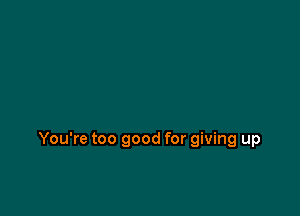 You're too good for giving up