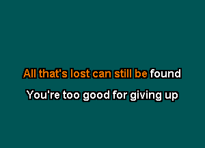 All that's lost can still be found

You're too good for giving up