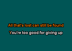 All that's lost can still be found

You're too good for giving up