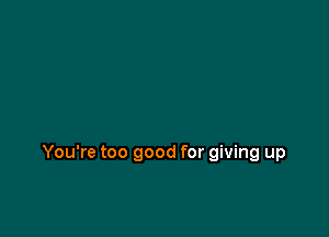 You're too good for giving up