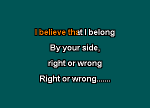 I believe thatl belong
By your side,

right or wrong

Right or wrong .......