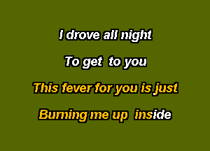 ldrove a night
To get to you

This fever for you is just

Buming me up inside