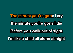 The minute you're gone I cry
the minute you're gone I die

Before you walk out of sight

I'm like a child all alone at night