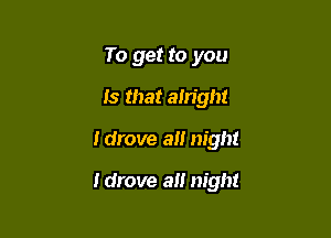 To get to you
Is that alright

Idrove a night

ldrove alt night