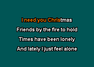 I need you Christmas

Friends by the fire to hold

Times have been lonely

And lately Ijust feel alone