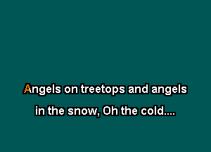 Angels on treetops and angels

in the snow, Oh the cold....