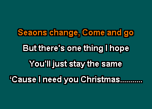 Seaons change, Come and go
But there's one thing I hope

You'll just stay the same

Cause I need you Christmas ...........