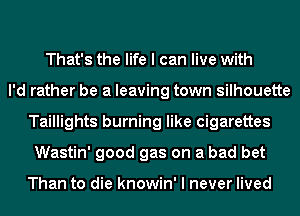 That's the life I can live with
I'd rather be a leaving town silhouette
Taillights burning like cigarettes
Wastin' good gas on a bad bet

Than to die knowin' I never lived