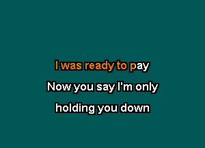 lwas ready to pay

Now you say I'm only

holding you down