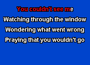 You couldn't see me
Watching through the window
Wondering what went wrong

Praying that you wouldn't go