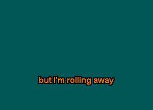 but I'm rolling away