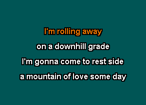 I'm rolling away
on a downhill grade

I'm gonna come to rest side

a mountain oflove some day