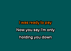 lwas ready to pay

Now you say I'm only

holding you down