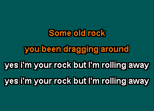 Some old rock

you been dragging around

yes i'm your rock but I'm rolling away

yes i'm your rock but I'm rolling away