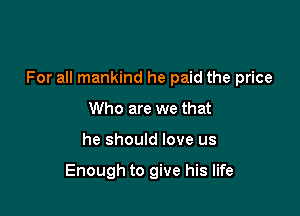 For all mankind he paid the price

Who are we that
he should love us

Enough to give his life