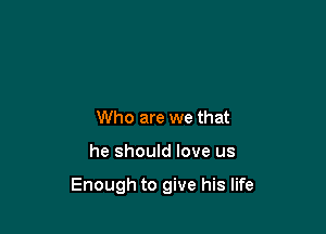Who are we that

he should love us

Enough to give his life