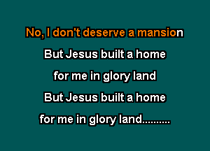 No. I don't deserve a mansion

But Jesus built a home

for me in glory land

ButJesus built a home

for me in glory land ..........