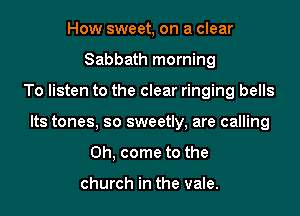 How sweet, on a clear
Sabbath morning

To listen to the clear ringing bells

Its tones, so sweetly, are calling

Oh, come to the

church in the vale.