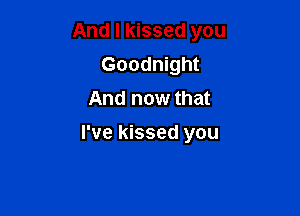 And I kissed you
Goodnight
And now that

I've kissed you