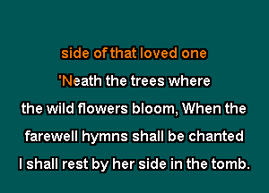 side ofthat loved one
'Neath the trees where
the wild flowers bloom, When the
farewell hymns shall be chanted

I shall rest by her side in the tomb.