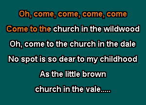 Oh, come, come, come, come
Come to the church in the wildwood
Oh, come to the church in the dale
No spot is so dear to my childhood
As the little brown

church in the vale .....