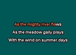 As the mighty river flows
As the meadow gaily plays

With the wind on summer days