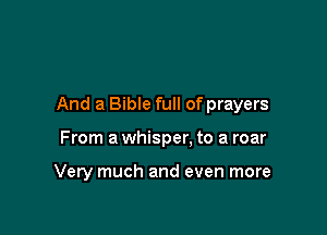 And a Bible full of prayers

From a whisper. to a roar

Very much and even more