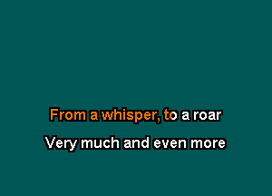 From a whisper. to a roar

Very much and even more