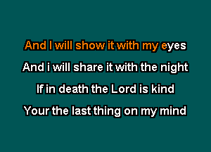 And I will show it with my eyes
And i will share it with the night
lfin death the Lord is kind

Yourthe Iastthing on my mind