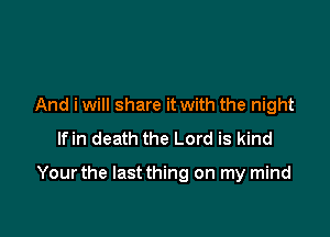 And i will share it with the night
lfin death the Lord is kind

Yourthe Iastthing on my mind