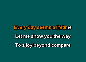 Every day seems a lifetime

Let me show you the way

To ajoy beyond compare