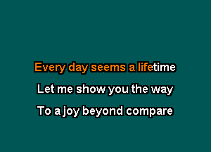 Every day seems a lifetime

Let me show you the way

To ajoy beyond compare