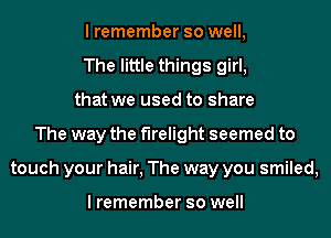 I remember so well,
The little things girl,
that we used to share
The way the f'Irelight seemed to
touch your hair, The way you smiled,

I remember so well