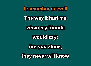 lremember so well
The way it hurt me
when my friends

would sayz

Are you alone,

they never will know