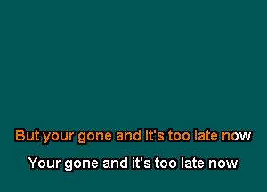 But your gone and it's too late now

Your gone and it's too late now